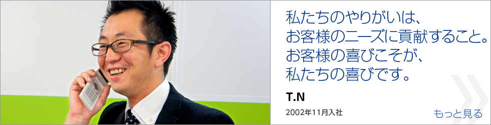 私たちのやりがいは、お客様のニーズに貢献すること。お客様の喜びこそが、私たちの喜びです。｜T.N｜2002年4月入社