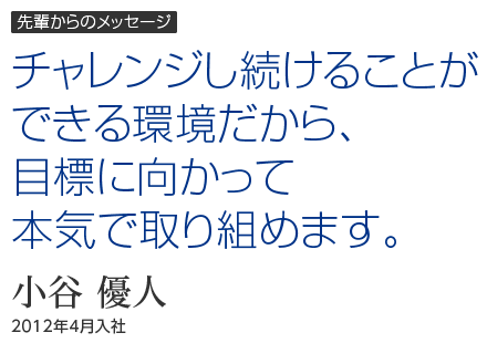 先輩からのメッセージ｜チャレンジし続けることができる環境だから、目標に向かって本気で取り組めます。｜小谷 優人｜2012年4月入社