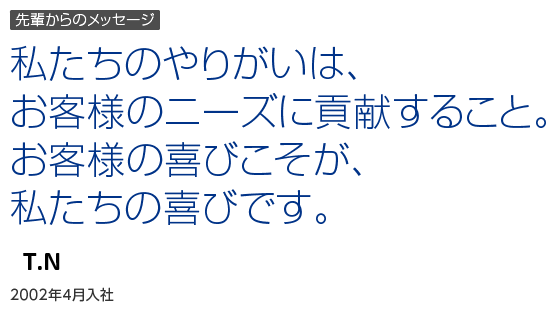 先輩からのメッセージ｜私たちのやりがいは、お客様のニーズに貢献すること。お客様の喜びこそが、私たちの喜びです。｜T.N｜2002年4月入社