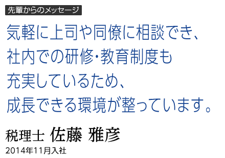 先輩からのメッセージ｜気軽に上司や同僚に相談でき、社内での研修・教育制度も充実しているため、成長できる環境が整っています。｜佐藤 雅彦｜2014年11月入社